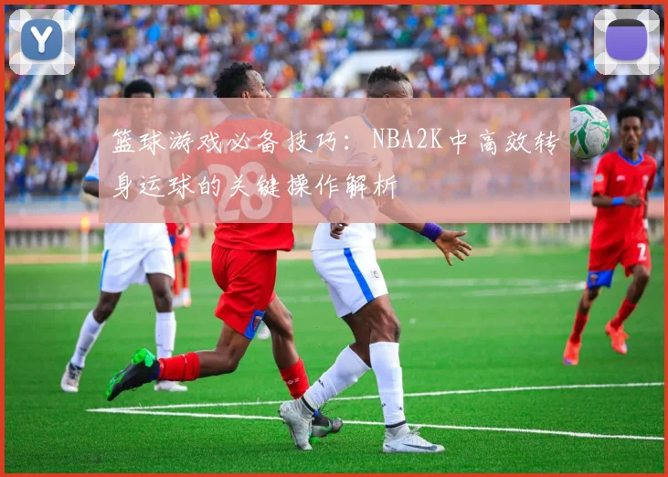 篮球游戏必备技巧：NBA2K中高效转身运球的关键操作解析