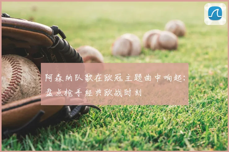 阿森纳队歌在欧冠主题曲中响起：盘点枪手经典欧战时刻