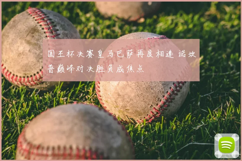 国王杯决赛皇马巴萨再度相逢 诺坎普巅峰对决胜负成焦点