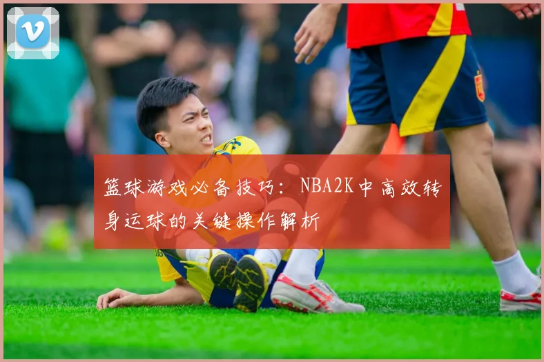 篮球游戏必备技巧：NBA2K中高效转身运球的关键操作解析