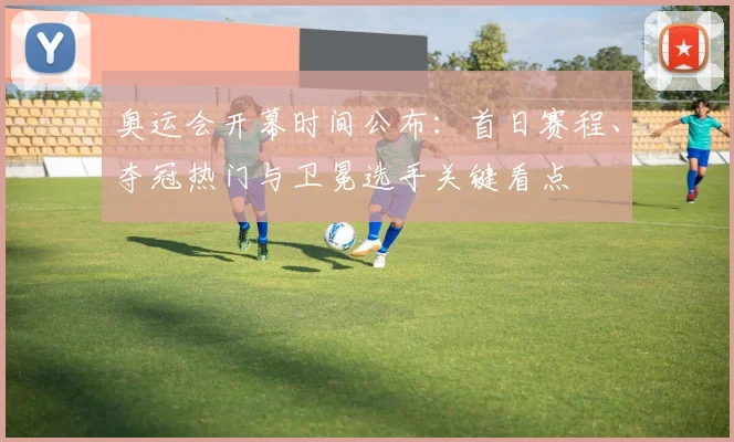 奥运会开幕时间公布：首日赛程、夺冠热门与卫冕选手关键看点