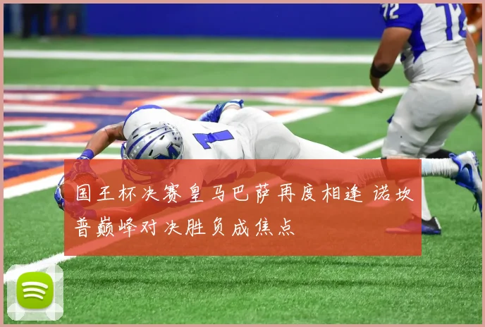 国王杯决赛皇马巴萨再度相逢 诺坎普巅峰对决胜负成焦点