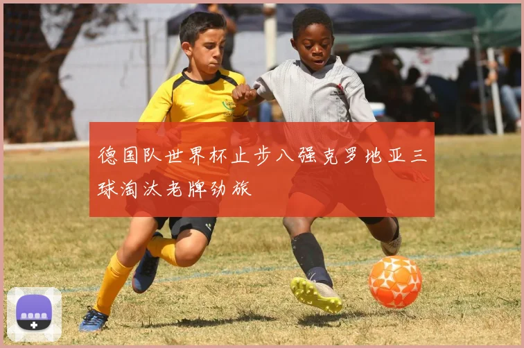 德国队世界杯止步八强克罗地亚三球淘汰老牌劲旅